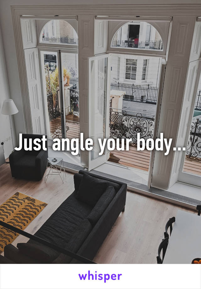 Just angle your body...