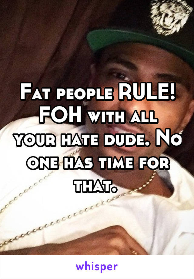 Fat people RULE!
FOH with all your hate dude. No one has time for that. 