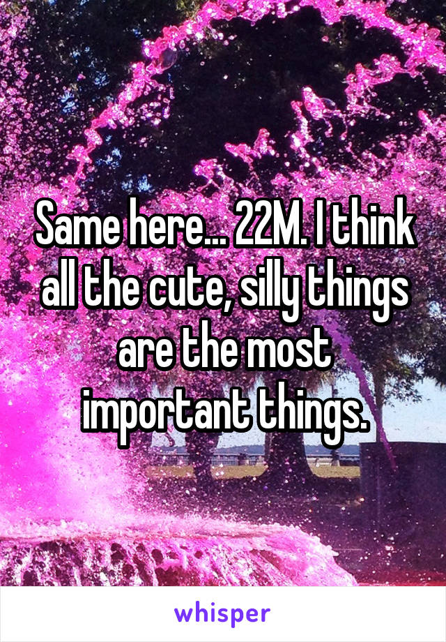 Same here... 22M. I think all the cute, silly things are the most important things.