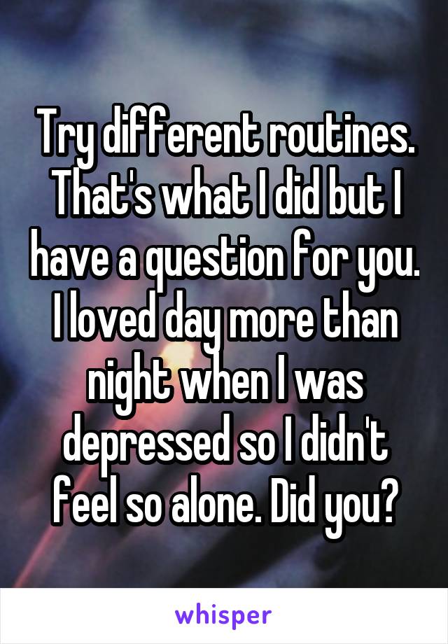 Try different routines. That's what I did but I have a question for you. I loved day more than night when I was depressed so I didn't feel so alone. Did you?