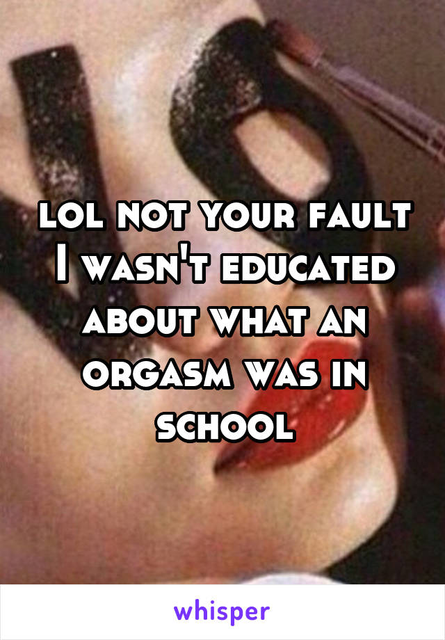 lol not your fault I wasn't educated about what an orgasm was in school