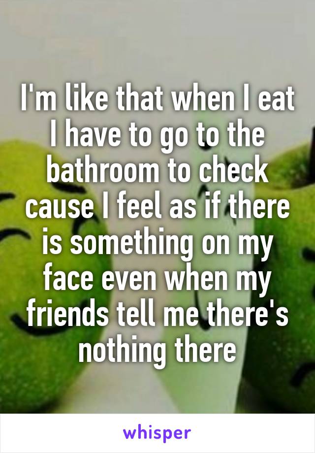 I'm like that when I eat I have to go to the bathroom to check cause I feel as if there is something on my face even when my friends tell me there's nothing there