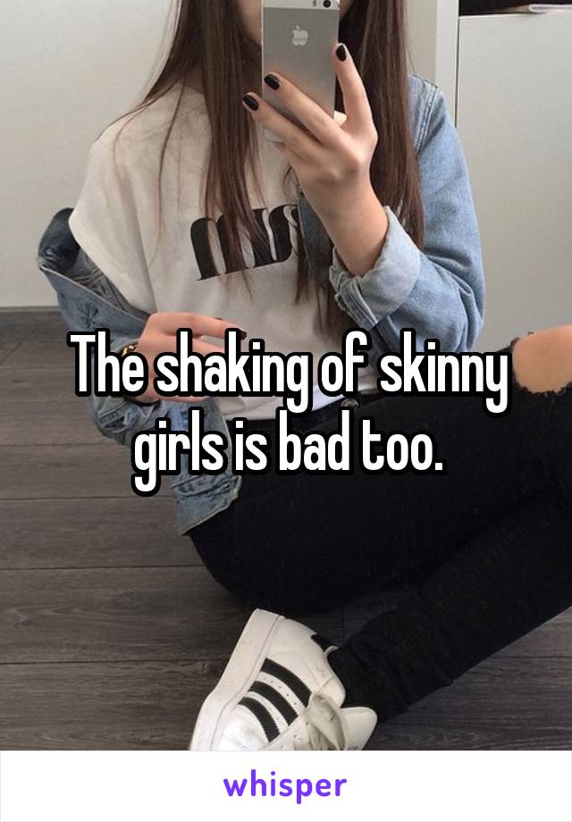 The shaking of skinny girls is bad too.