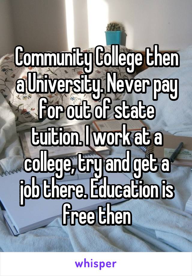 Community College then a University. Never pay for out of state tuition. I work at a college, try and get a job there. Education is free then