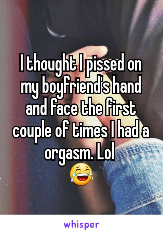 I thought I pissed on my boyfriend's hand and face the first couple of times I had a orgasm. Lol 
😂