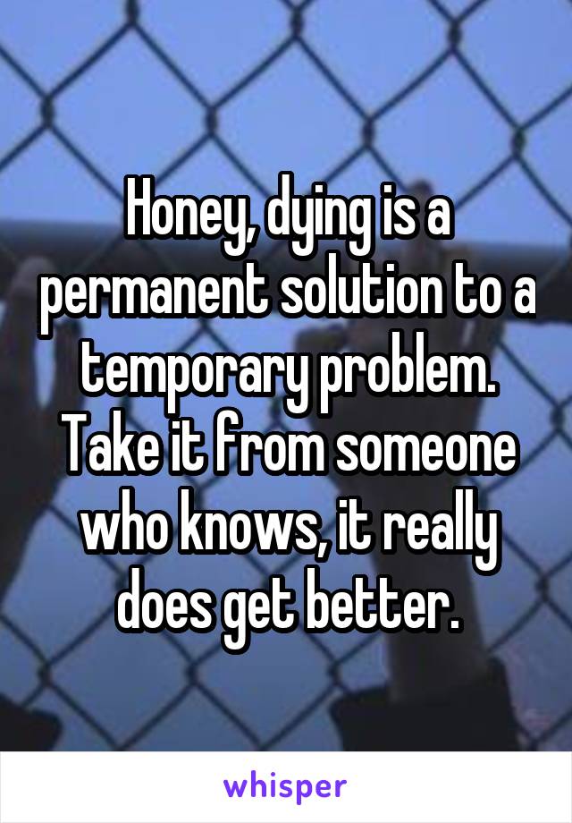 Honey, dying is a permanent solution to a temporary problem. Take it from someone who knows, it really does get better.