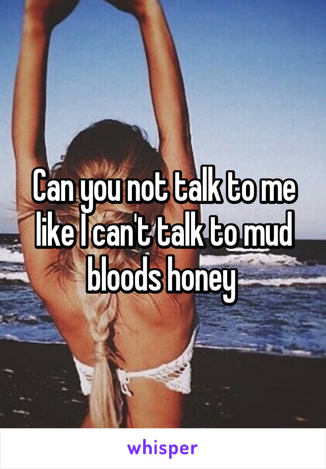Can you not talk to me like I can't talk to mud bloods honey 