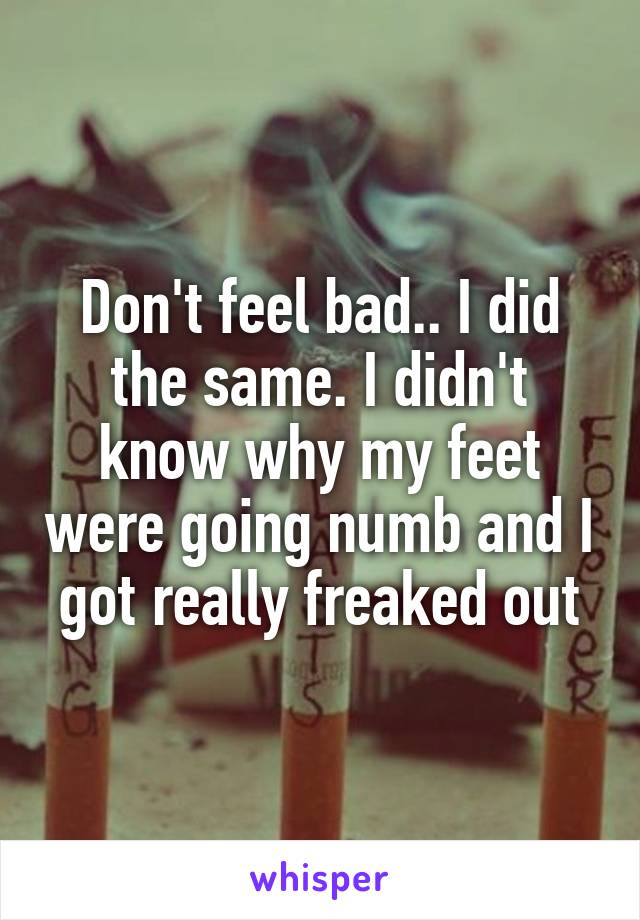 Don't feel bad.. I did the same. I didn't know why my feet were going numb and I got really freaked out
