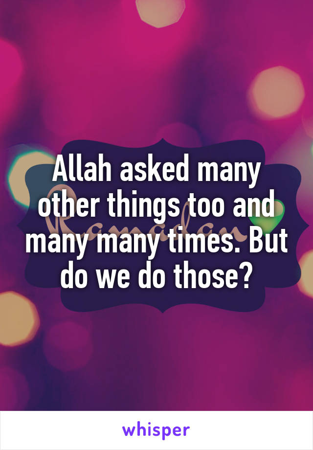 Allah asked many other things too and many many times. But do we do those?