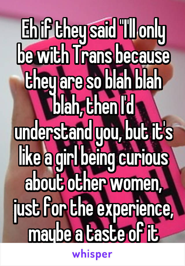 Eh if they said "I'll only be with Trans because they are so blah blah blah, then I'd understand you, but it's like a girl being curious about other women, just for the experience, maybe a taste of it