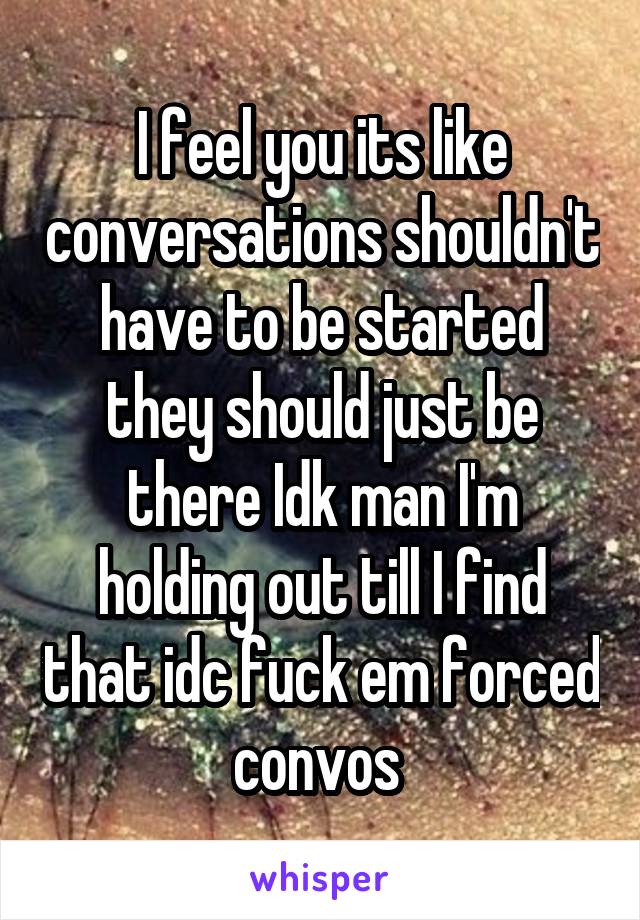 I feel you its like conversations shouldn't have to be started they should just be there Idk man I'm holding out till I find that idc fuck em forced convos 
