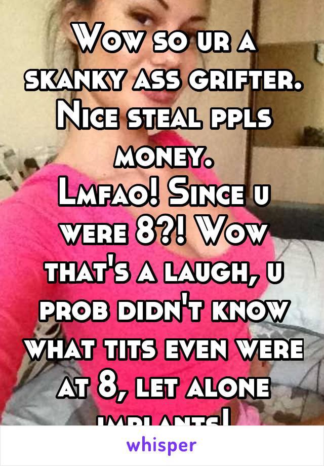 Wow so ur a skanky ass grifter. Nice steal ppls money.
Lmfao! Since u were 8?! Wow that's a laugh, u prob didn't know what tits even were at 8, let alone implants!