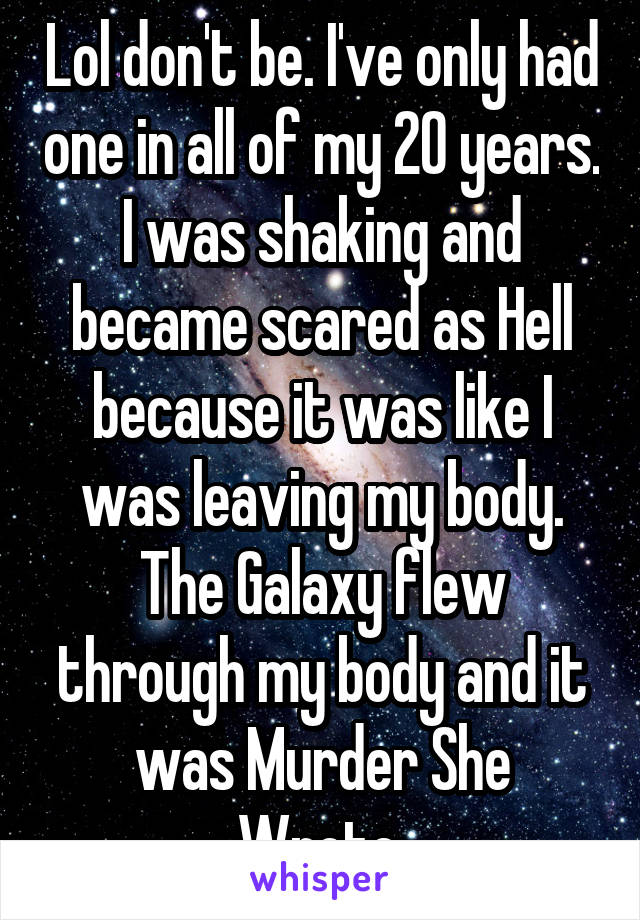 Lol don't be. I've only had one in all of my 20 years. I was shaking and became scared as Hell because it was like I was leaving my body. The Galaxy flew through my body and it was Murder She Wrote.