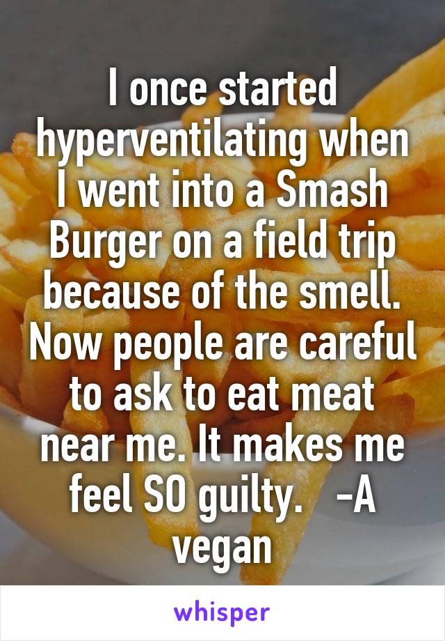 I once started hyperventilating when I went into a Smash Burger on a field trip because of the smell. Now people are careful to ask to eat meat near me. It makes me feel SO guilty.   -A vegan