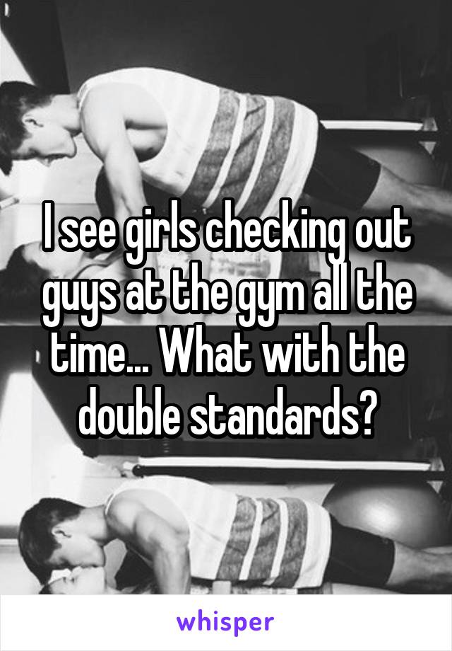 I see girls checking out guys at the gym all the time... What with the double standards?
