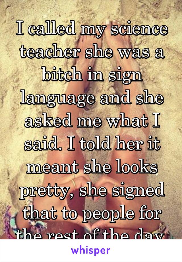 I called my science teacher she was a bitch in sign language and she asked me what I said. I told her it meant she looks pretty, she signed that to people for the rest of the day.