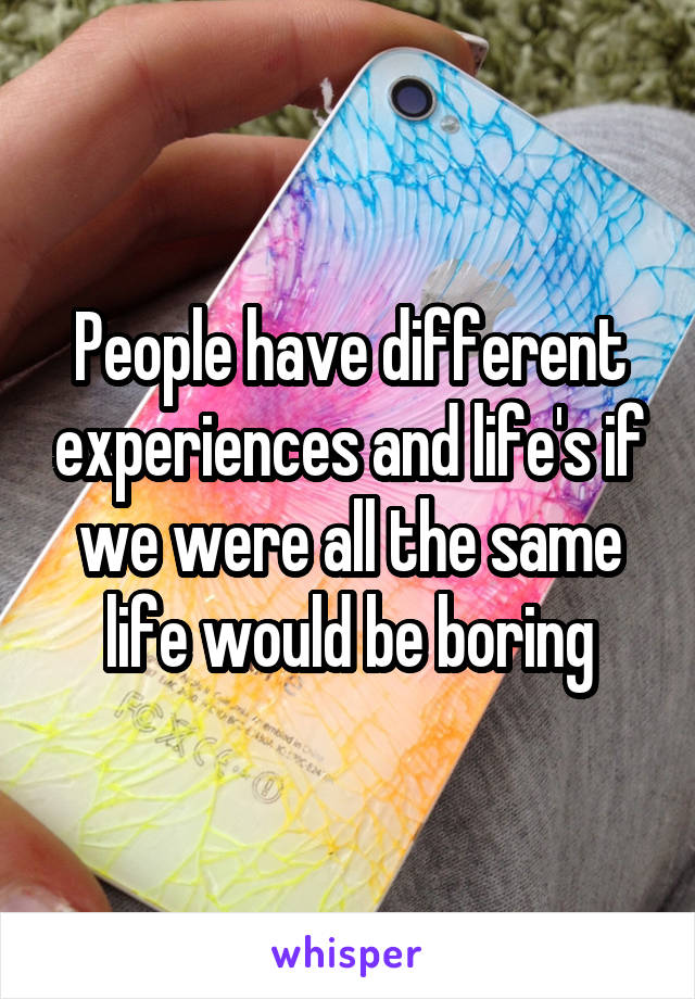 People have different experiences and life's if we were all the same life would be boring