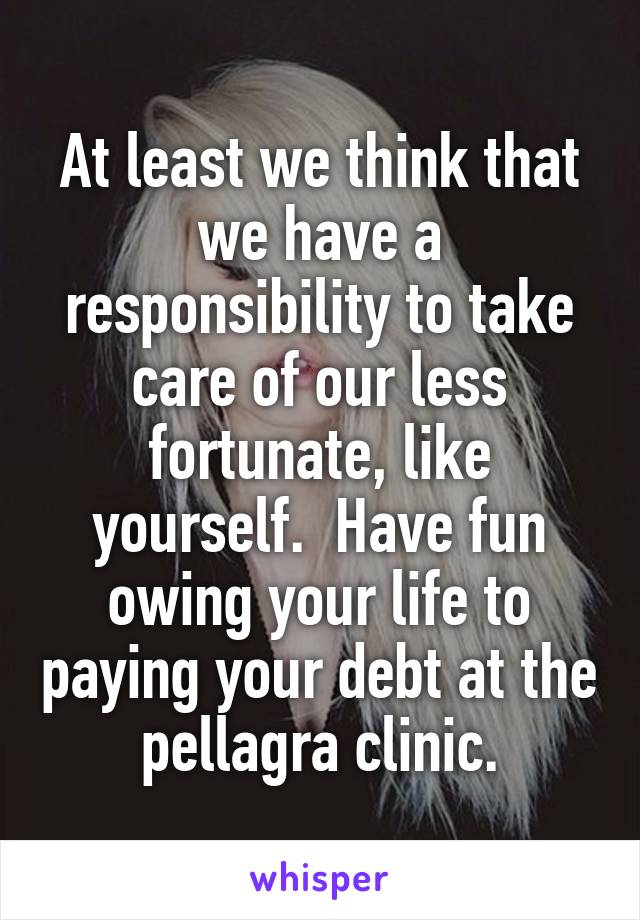 At least we think that we have a responsibility to take care of our less fortunate, like yourself.  Have fun owing your life to paying your debt at the pellagra clinic.