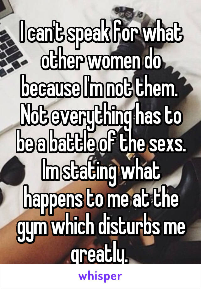 I can't speak for what other women do because I'm not them. 
Not everything has to be a battle of the sexs. Im stating what happens to me at the gym which disturbs me greatly. 
