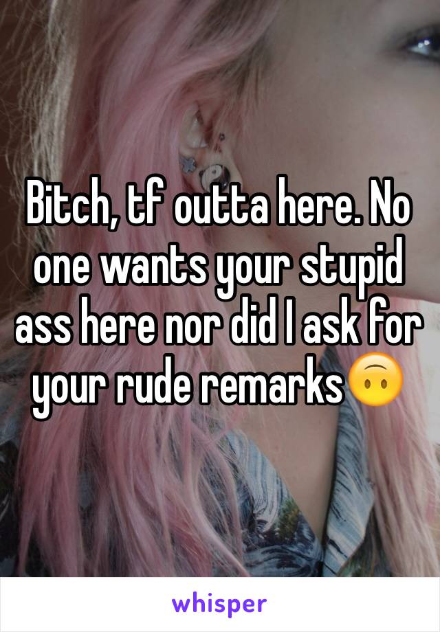 Bitch, tf outta here. No one wants your stupid ass here nor did I ask for your rude remarks🙃