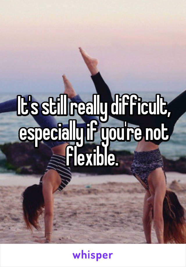 It's still really difficult, especially if you're not flexible. 
