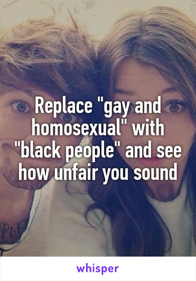 Replace "gay and homosexual" with "black people" and see how unfair you sound