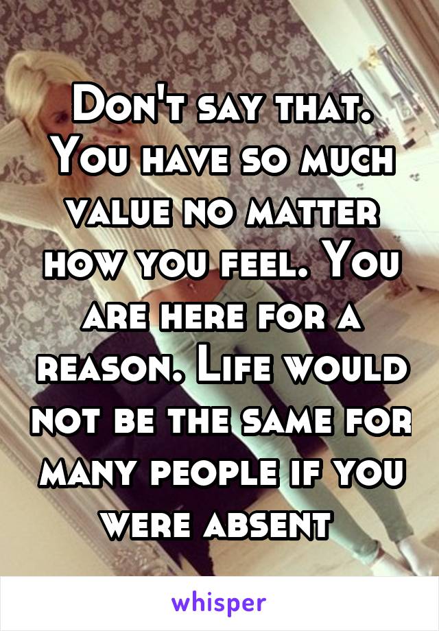 Don't say that. You have so much value no matter how you feel. You are here for a reason. Life would not be the same for many people if you were absent 