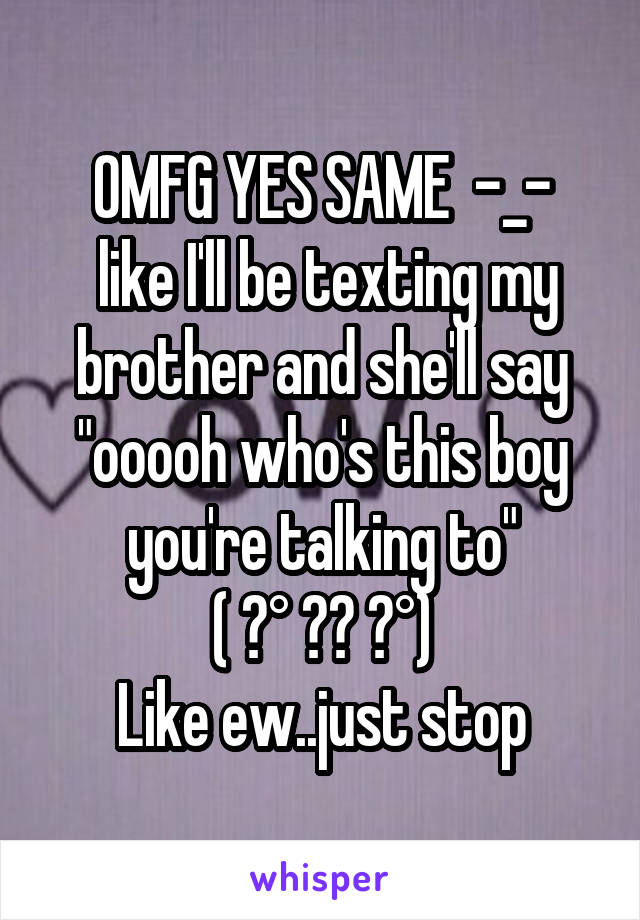 OMFG YES SAME  -_-
 like I'll be texting my brother and she'll say "ooooh who's this boy you're talking to"
( ͡° ͜ʖ ͡°)
Like ew..just stop