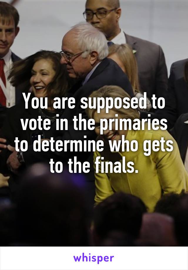You are supposed to vote in the primaries to determine who gets to the finals.
