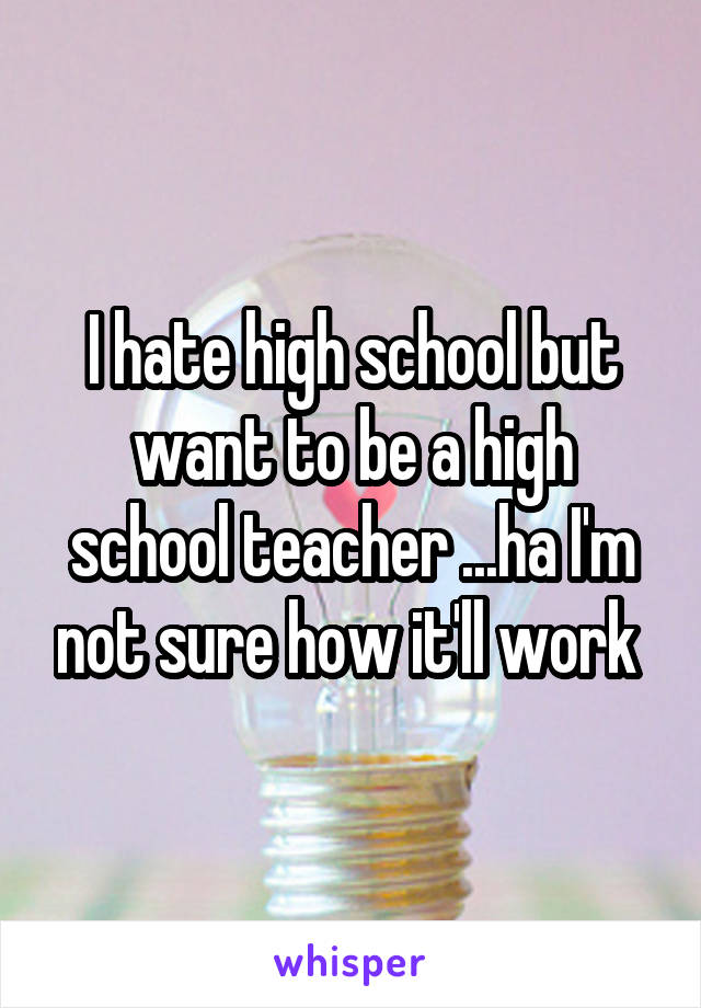 I hate high school but want to be a high school teacher ...ha I'm not sure how it'll work 