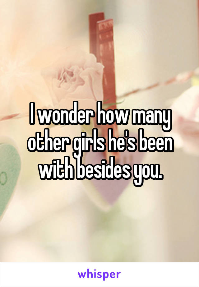 I wonder how many other girls he's been with besides you.