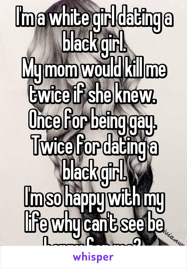I'm a white girl dating a black girl.
My mom would kill me twice if she knew. 
Once for being gay. 
Twice for dating a black girl.
I'm so happy with my life why can't see be happy for me? 