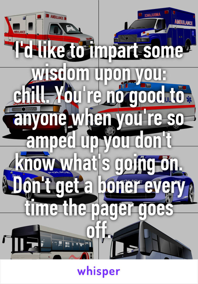 I'd like to impart some wisdom upon you: chill. You're no good to anyone when you're so amped up you don't know what's going on. Don't get a boner every time the pager goes off.