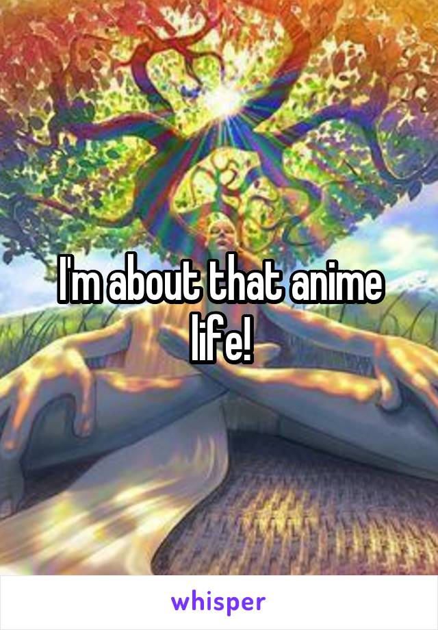 I'm about that anime life!
