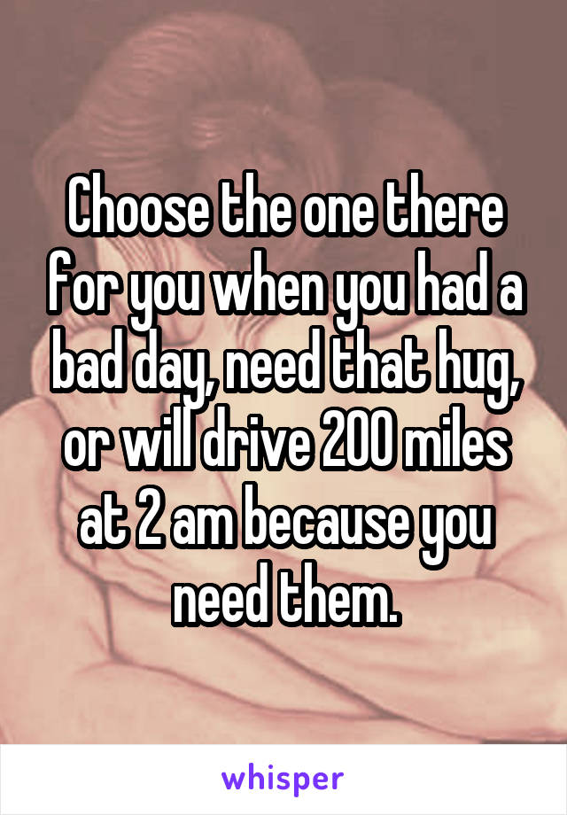 Choose the one there for you when you had a bad day, need that hug, or will drive 200 miles at 2 am because you need them.