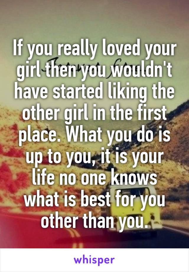 If you really loved your girl then you wouldn't have started liking the other girl in the first place. What you do is up to you, it is your life no one knows what is best for you other than you.