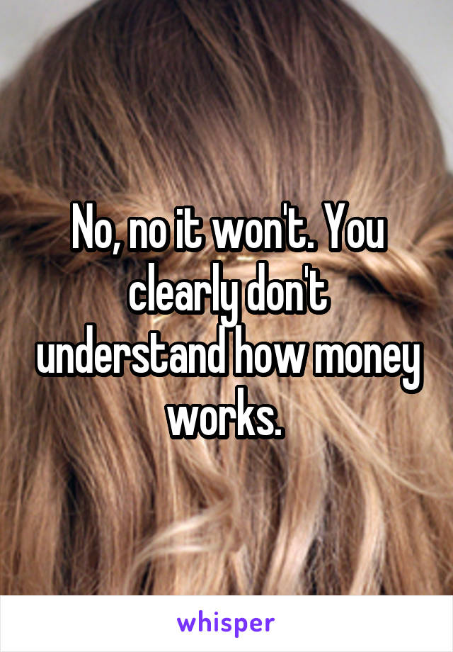 No, no it won't. You clearly don't understand how money works. 