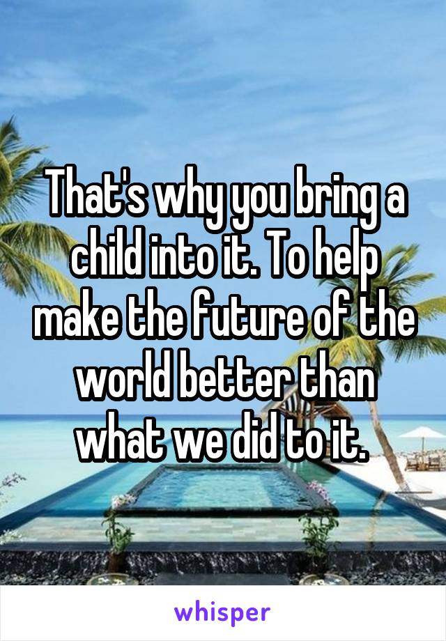That's why you bring a child into it. To help make the future of the world better than what we did to it. 