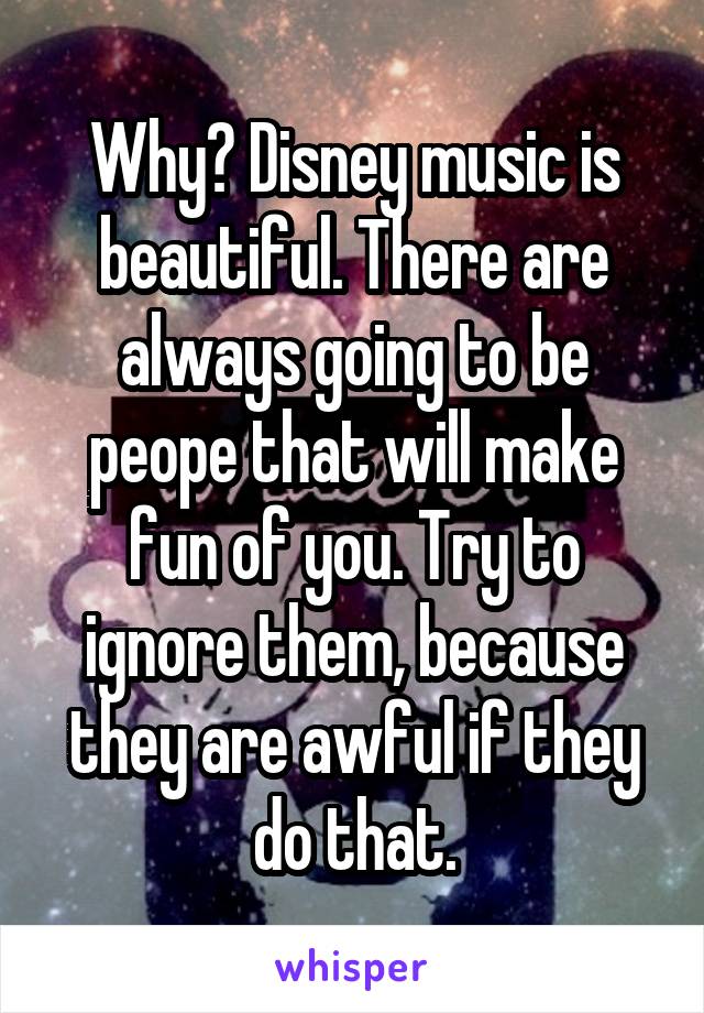Why? Disney music is beautiful. There are always going to be peope that will make fun of you. Try to ignore them, because they are awful if they do that.