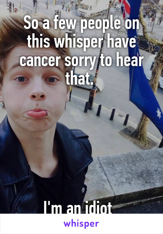 So a few people on this whisper have cancer sorry to hear that. 






I'm an idiot  