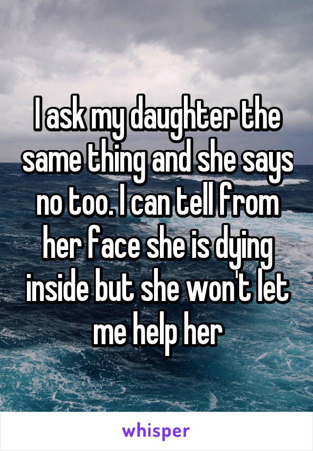 I ask my daughter the same thing and she says no too. I can tell from her face she is dying inside but she won't let me help her