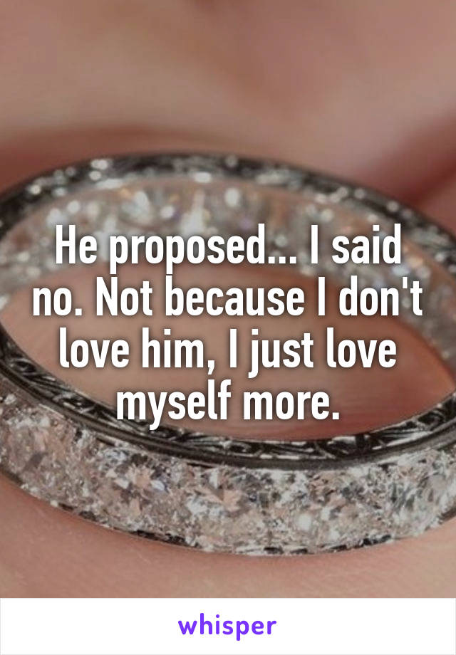 He proposed... I said no. Not because I don't love him, I just love myself more.