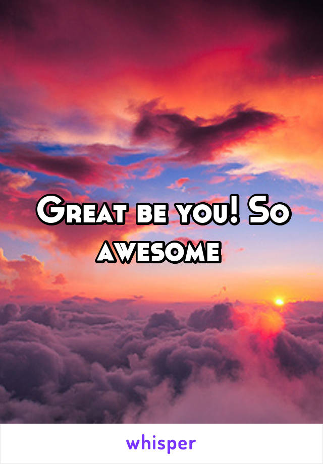 Great be you! So awesome 