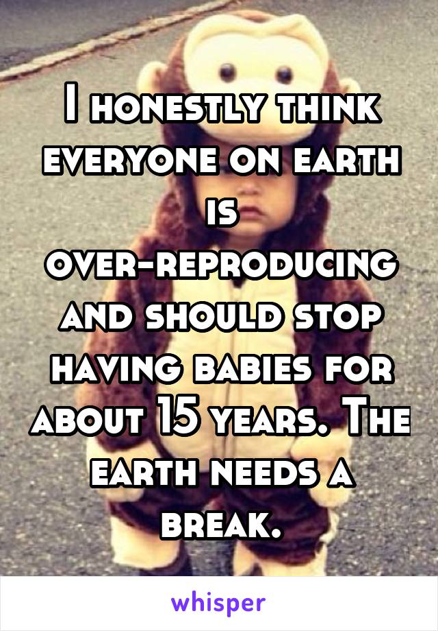 I honestly think everyone on earth is over-reproducing and should stop having babies for about 15 years. The earth needs a break.