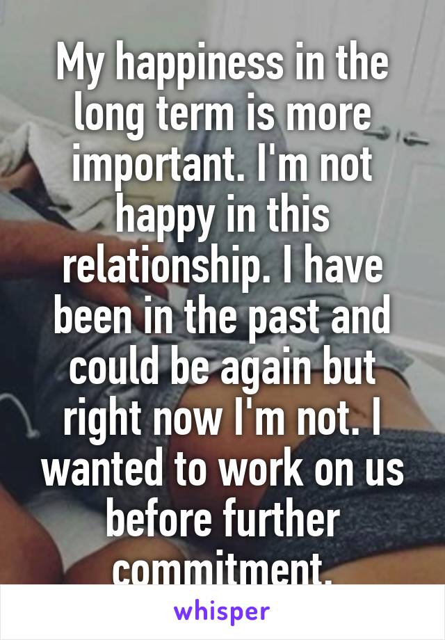 My happiness in the long term is more important. I'm not happy in this relationship. I have been in the past and could be again but right now I'm not. I wanted to work on us before further commitment.