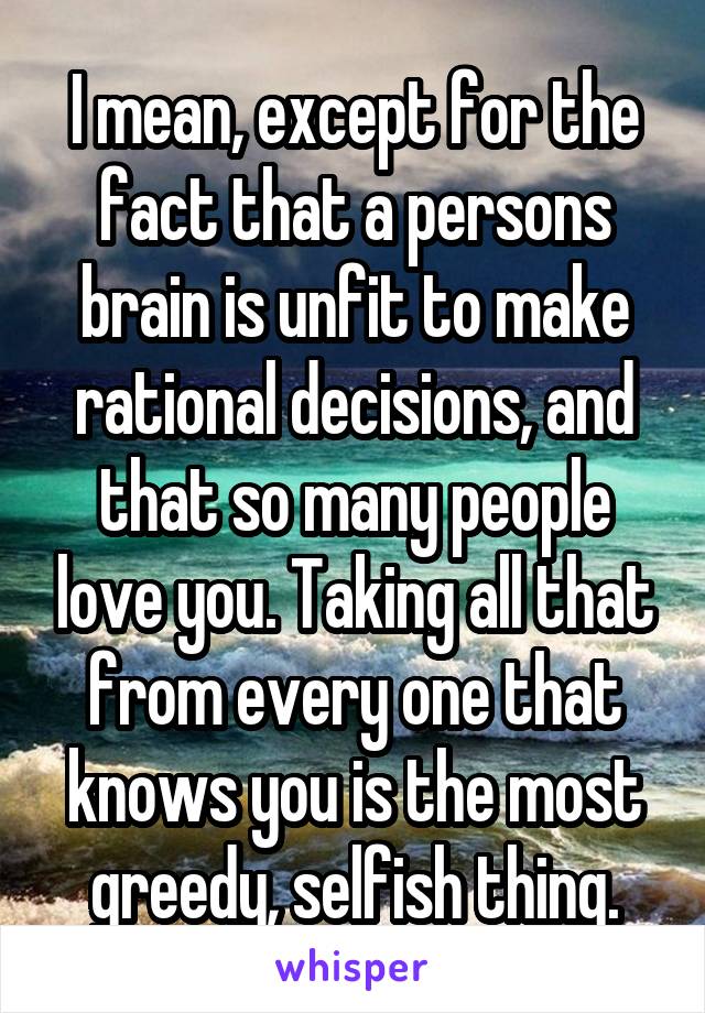 I mean, except for the fact that a persons brain is unfit to make rational decisions, and that so many people love you. Taking all that from every one that knows you is the most greedy, selfish thing.