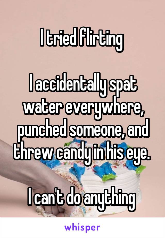 I tried flirting 

I accidentally spat water everywhere, punched someone, and threw candy in his eye. 

I can't do anything 