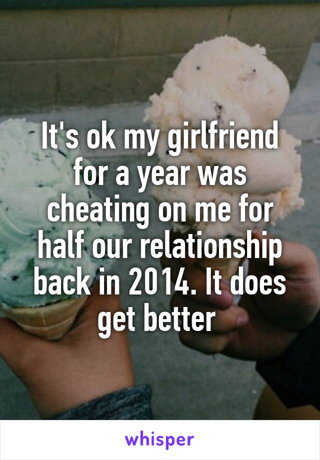 It's ok my girlfriend for a year was cheating on me for half our relationship back in 2014. It does get better 