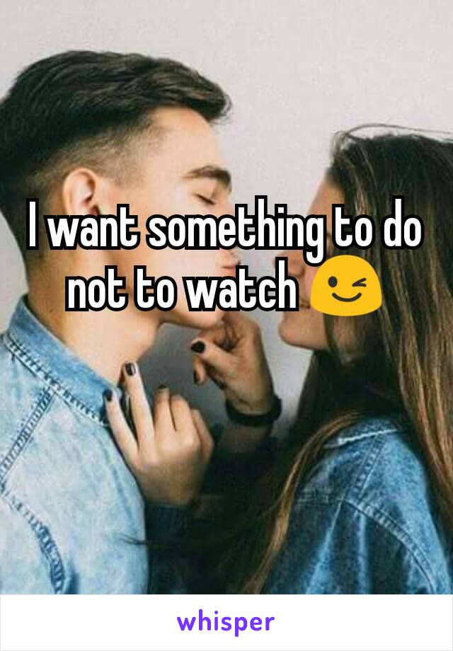 I want something to do not to watch 😉