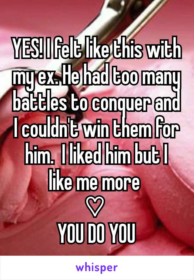 YES! I felt like this with my ex. He had too many battles to conquer and I couldn't win them for him.  I liked him but I like me more 
♡ 
YOU DO YOU